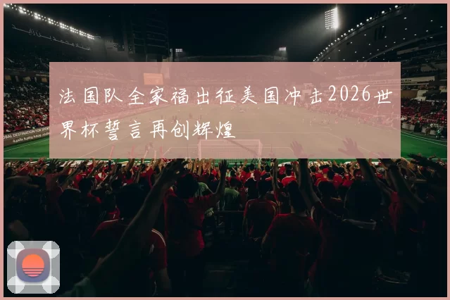 法国队全家福出征美国冲击2026世界杯誓言再创辉煌