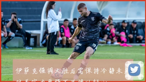 伊萨克强调大胜后需保持冷静未来对手实力更强不可掉以轻心