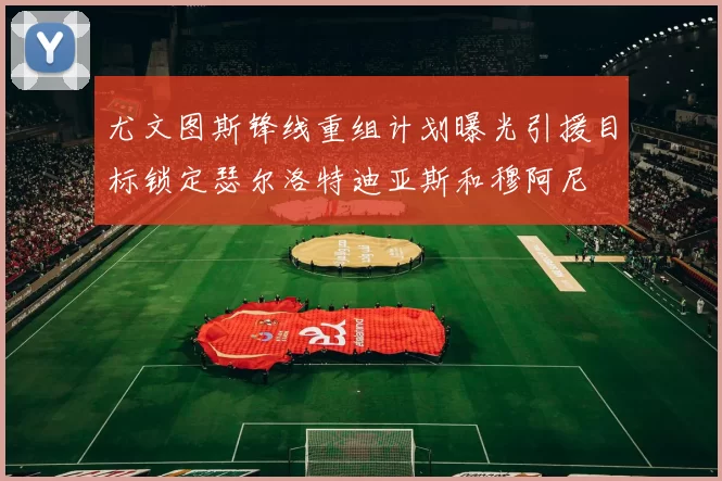 尤文图斯锋线重组计划曝光引援目标锁定瑟尔洛特迪亚斯和穆阿尼