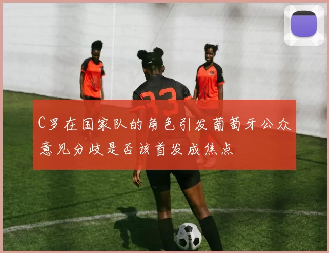 C罗在国家队的角色引发葡萄牙公众意见分歧是否该首发成焦点