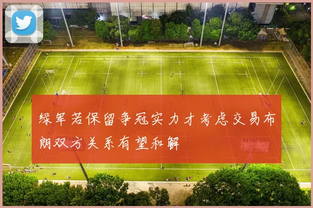 绿军若保留争冠实力才考虑交易布朗双方关系有望和解