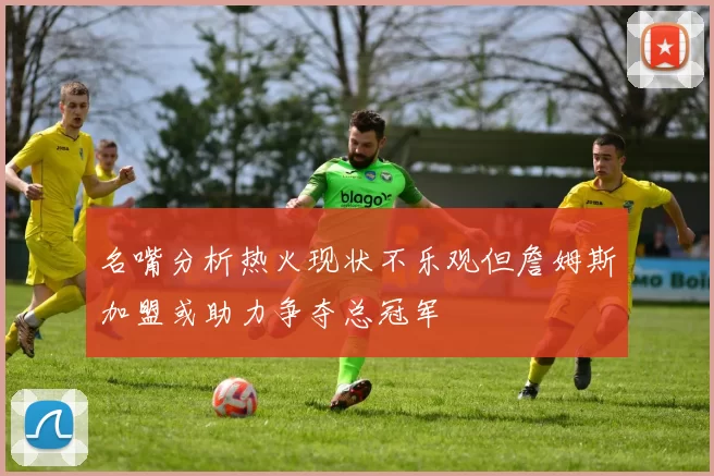 名嘴分析热火现状不乐观但詹姆斯加盟或助力争夺总冠军