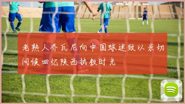 老熟人乔瓦尼向中国球迷致以亲切问候回忆陕西执教时光