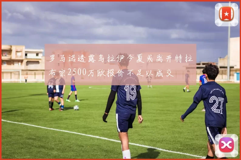 罗马诺透露乌拉伊今夏或离开特拉布宗2500万欧报价不足以成交