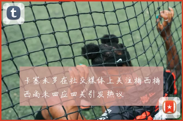 卡塞米罗在社交媒体上关注梅西梅西尚未回应回关引发热议