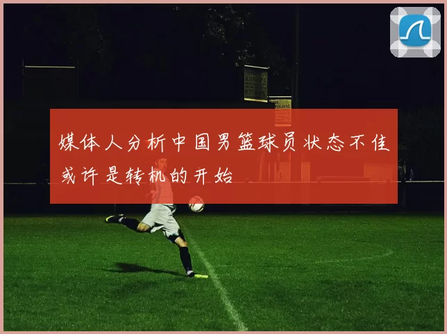 媒体人分析中国男篮球员状态不佳或许是转机的开始