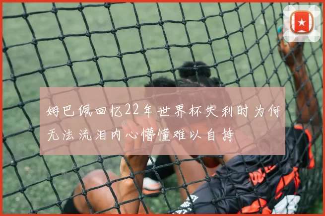 姆巴佩回忆22年世界杯失利时为何无法流泪内心懵懂难以自持