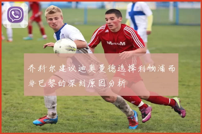 乔科尔建议迪奥曼德选择利物浦而非巴黎的深刻原因分析