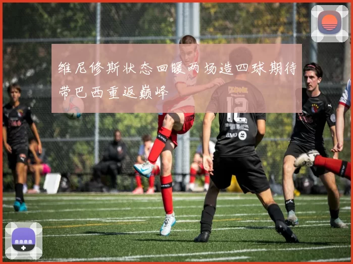 维尼修斯状态回暖两场造四球期待带巴西重返巅峰